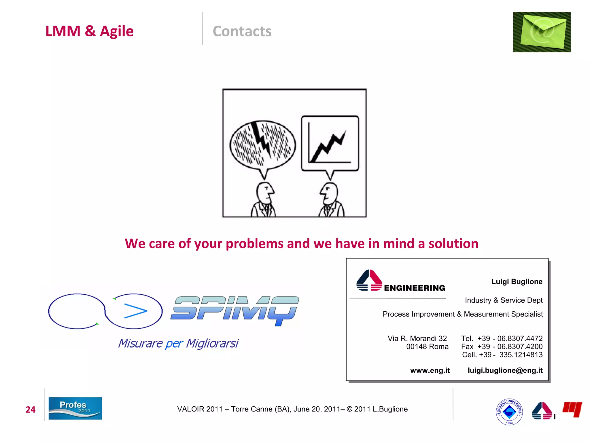 LMM & Agile               Contacts




              We care of your problems and we have in mind a solution

                                                                                                              Luigi Buglione

                                                                                                       Industry & Service Dept
                                                                               Process Improvement & Measurement Specialist


                                                                                Via R. Morandi 32     Tel. +39 - 06.8307.4472
                                                                                     00148 Roma       Fax +39 - 06.8307.4200
                                                                                                      Cell. +39 - 335.1214813

                                                                                         www.eng.it    luigi.buglione@eng.it




24                    VALOIR 2011 – Torre Canne (BA), June 20, 2011– © 2011 L.Buglione
 