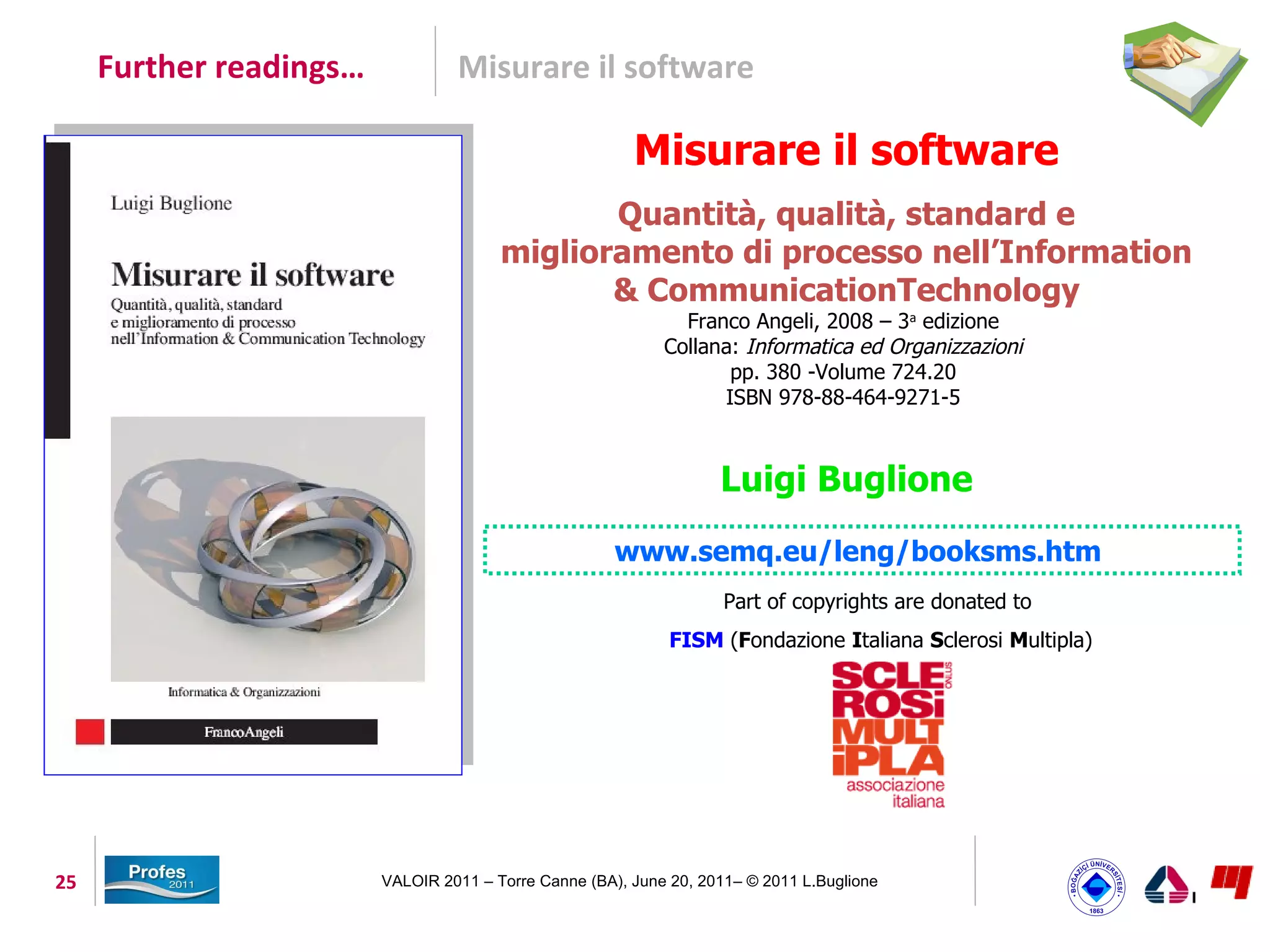 Further readings…            Misurare il software

                                                         Misurare il software
                                               Quantità, qualità, standard e
                                        miglioramento di processo nell’Information
                                               & CommunicationTechnology
                                                               Franco Angeli, 2008 – 3a edizione
                                                             Collana: Informatica ed Organizzazioni
                                                                    pp. 380 -Volume 724.20
                                                                   ISBN 978-88-464-9271-5



                                                                    Luigi Buglione
                                                       www.semq.eu/leng/booksms.htm
                                                                     Part of copyrights are donated to
                                                              FISM (Fondazione Italiana Sclerosi Multipla)




25                       VALOIR 2011 – Torre Canne (BA), June 20, 2011– © 2011 L.Buglione
 