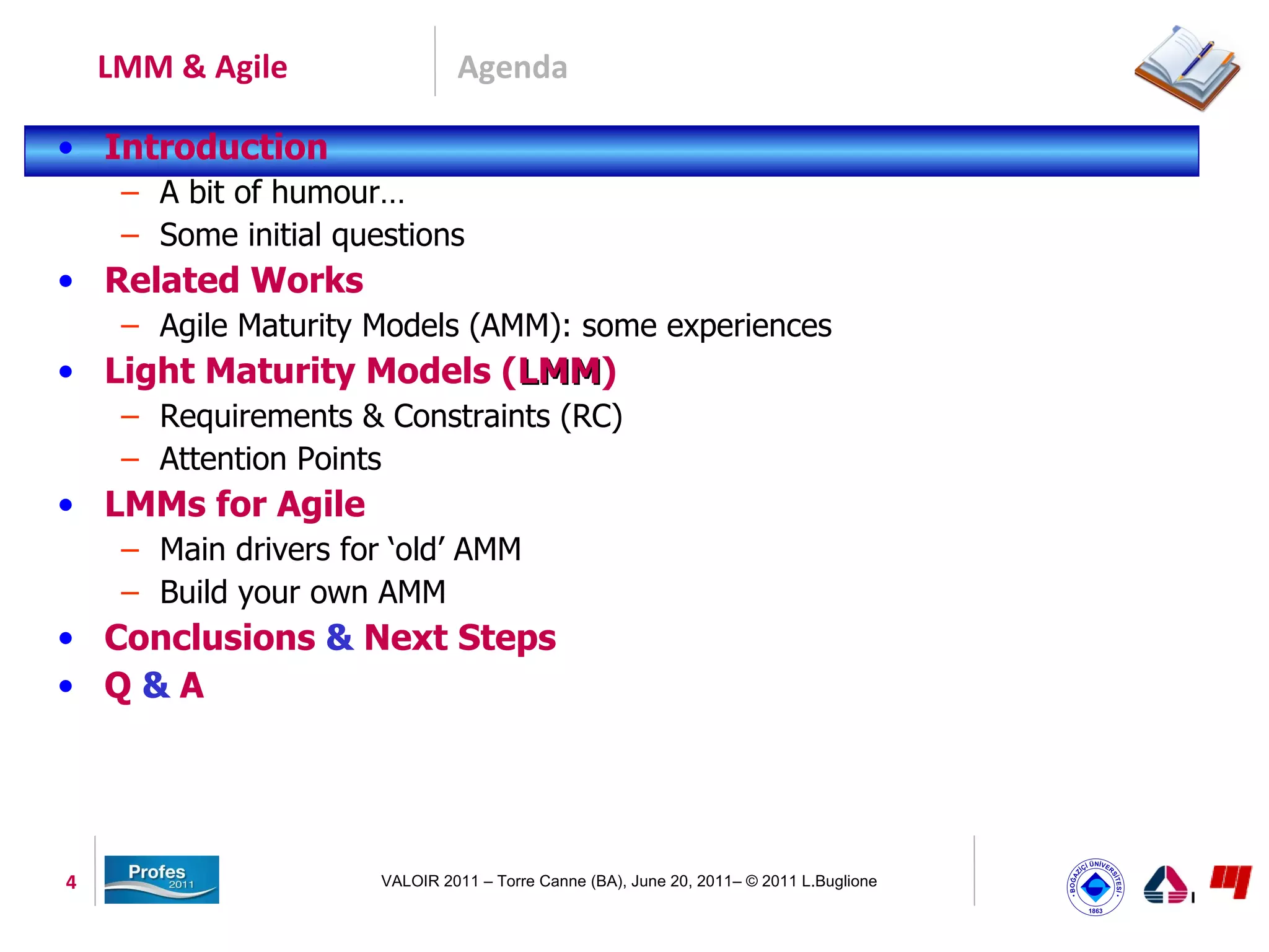 LMM & Agile                 Agenda

• Introduction
     – A bit of humour…
     – Some initial questions
• Related Works
     – Agile Maturity Models (AMM): some experiences
• Light Maturity Models (LMM)
                         LMM
     – Requirements & Constraints (RC)
     – Attention Points
• LMMs for Agile
     – Main drivers for ‘old’ AMM
     – Build your own AMM
• Conclusions & Next Steps
• Q&A




4                      VALOIR 2011 – Torre Canne (BA), June 20, 2011– © 2011 L.Buglione
 