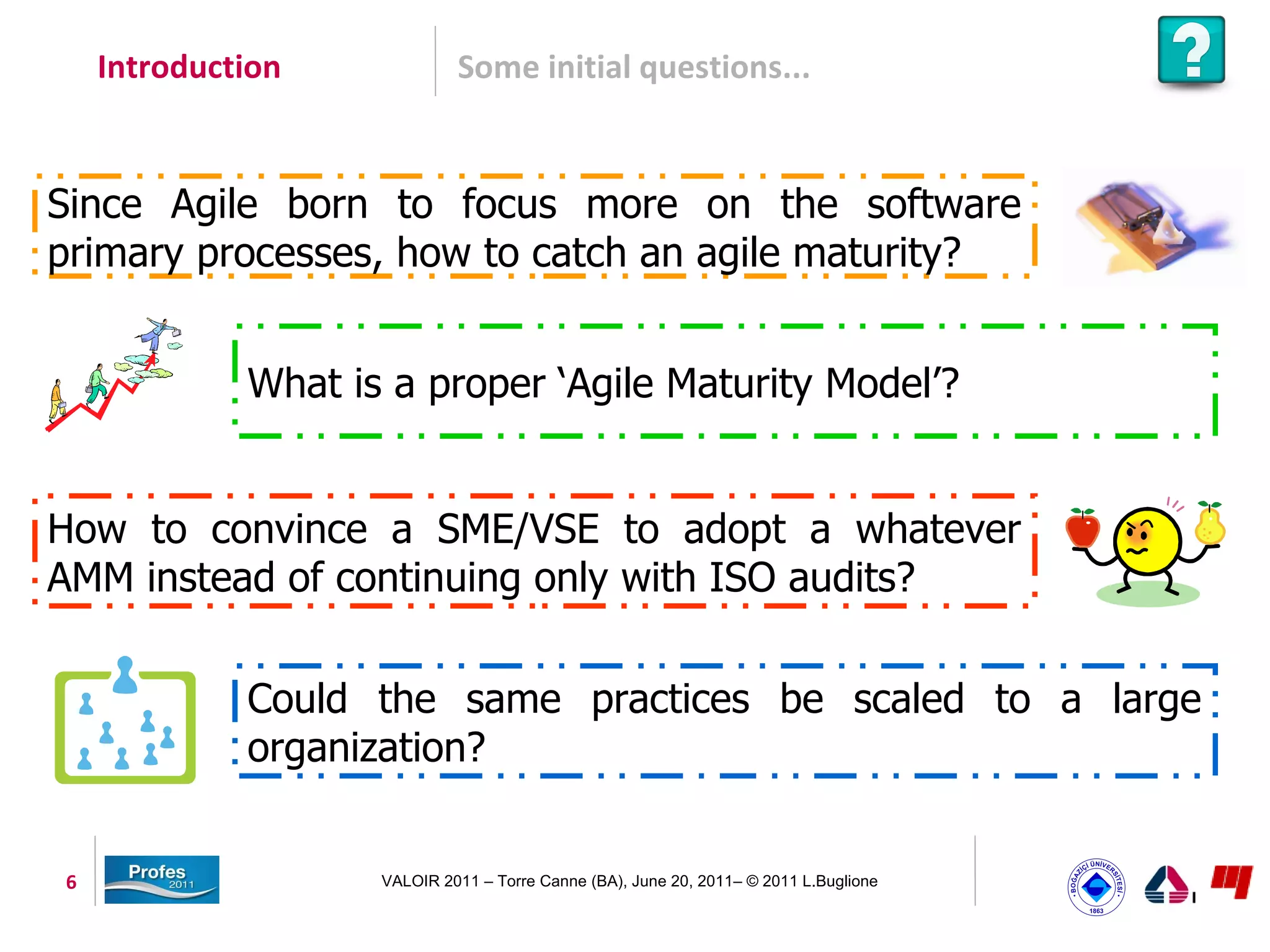 Introduction             Some initial questions...


Since Agile born to focus more on the software
primary processes, how to catch an agile maturity?


             What is a proper ‘Agile Maturity Model’?


How to convince a SME/VSE to adopt a whatever
AMM instead of continuing only with ISO audits?

             Could the same practices be scaled to a large
             organization?


6                   VALOIR 2011 – Torre Canne (BA), June 20, 2011– © 2011 L.Buglione
 