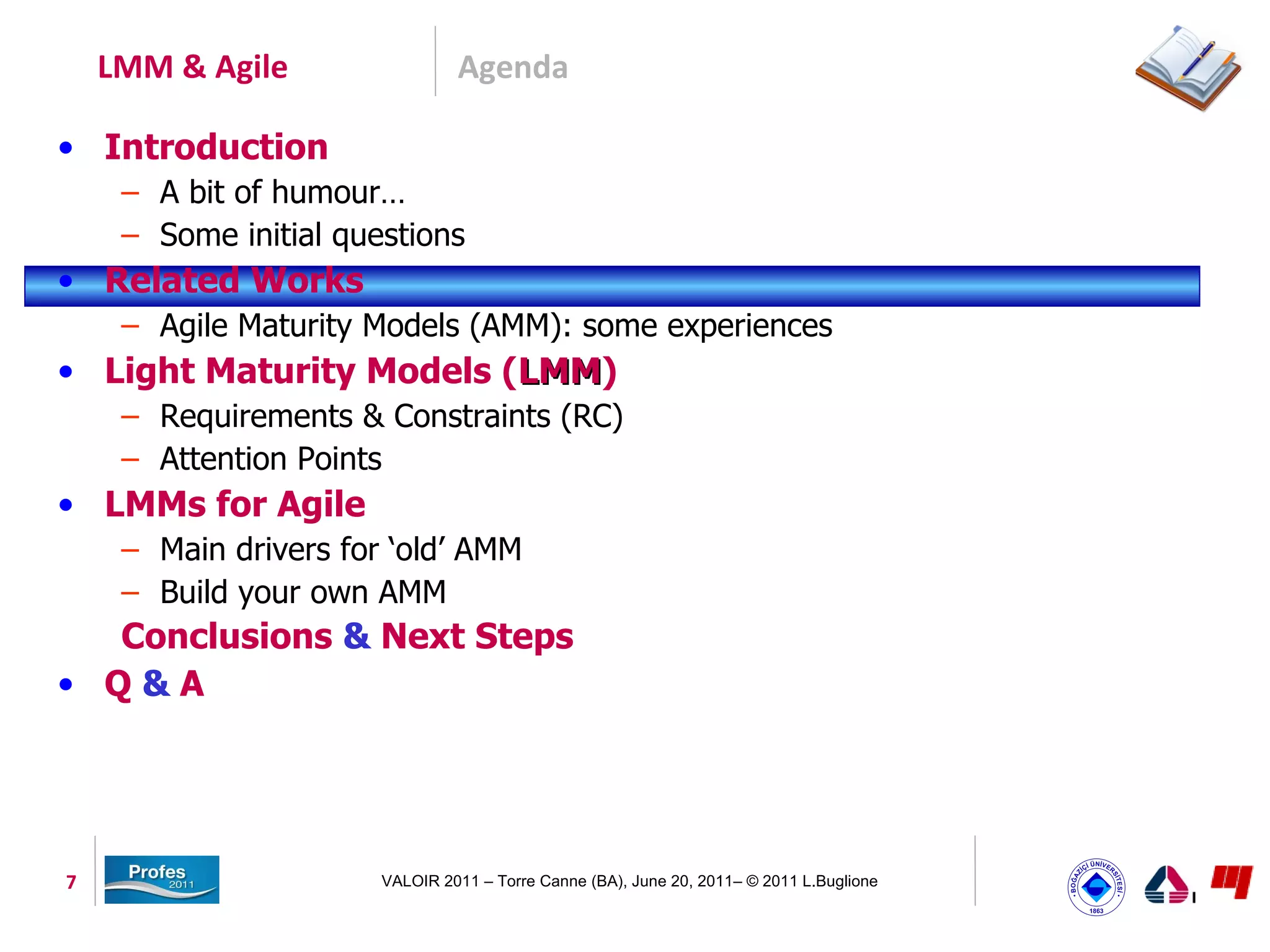 LMM & Agile                 Agenda

• Introduction
     – A bit of humour…
     – Some initial questions
• Related Works
     – Agile Maturity Models (AMM): some experiences
• Light Maturity Models (LMM)
                         LMM
     – Requirements & Constraints (RC)
     – Attention Points
• LMMs for Agile
     – Main drivers for ‘old’ AMM
     – Build your own AMM
  Conclusions & Next Steps
• Q&A




7                      VALOIR 2011 – Torre Canne (BA), June 20, 2011– © 2011 L.Buglione
 