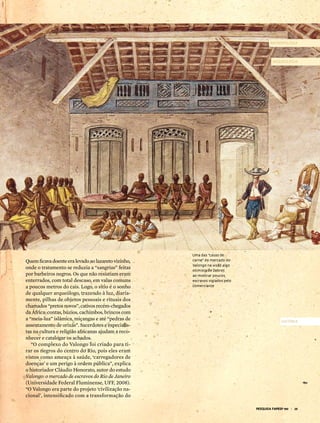 aNtropoLoGia



                                                                                       arqueoLoGia




                                                     uma das “casas de
Quem ficava doente era levado ao lazareto vizinho,   carne” do mercado do
                                                     valongo na visão algo
onde o tratamento se reduzia a “sangrias” feitas     otimista de debret
por barbeiros negros. Os que não resistiam eram      ao mostrar poucos
enterrados, com total descaso, em valas comuns       escravos vigiados pelo
a poucos metros do cais. Logo, o sítio é o sonho     comerciante
de qualquer arqueólogo, trazendo à luz, diaria-
mente, pilhas de objetos pessoais e rituais dos
chamados “pretos novos”, cativos recém-chegados
da África: contas, búzios, cachimbos, brincos com
a “meia-lua” islâmica, miçangas e até “pedras de                                            História
assentamento de orixás”. Sacerdotes e especialis-
tas na cultura e religião africanas ajudam a reco-
nhecer e catalogar os achados.
   “O complexo do Valongo foi criado para ti-
rar os negros do centro do Rio, pois eles eram
vistos como ameaça à saúde, ‘carregadores de
doenças’ e um perigo à ordem pública”, explica
o historiador Cláudio Honorato, autor do estudo
Valongo: o mercado de escravos do Rio de Janeiro
(Universidade Federal Fluminense, UFF, 2008).
“O Valongo era parte do projeto ‘civilização na-
cional’, intensificado com a transformação do

                                                                              pesquisa Fapesp 190 | 25
 