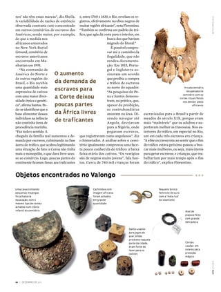 nos’ não têm essas marcas”, diz Sheila.     e, entre 1760 e 1830, o Rio, revelam os re-




                                                                                                                                               institUto pretos novos
A variabilidade de razões de estrôncio      gistros, efetivamente recebeu negros de
observada contrasta com o encontrado        muitas regiões africanas”, nota Florentino.
em outros cemitérios de escravos das        “Também se confirma um padrão do trá-
Américas, sendo maior, por exemplo,         fico, que agia da costa para o interior, em
do que a medida nos                                             busca dos que haviam
africanos enterrados                                            migrado do litoral.”
no New York Burial                                                 É possível compro-
Ground, cemitério de                                            var até o caminho da
escravos americanos                                             ilegalidade, que não
encontrado em Ma-                                               rendeu documenta-
nhattan em 1991.                                                ção. Em 1815, Portu-
   “Na contramão da                                             gal e Inglaterra as-
América do Norte e        o aumento                             sinaram um acordo
de outras regiões do                                            que proibia a compra
Brasil, o Rio recebia     da demanda de                         e tráfico de escravos
uma quantidade mais                                             ao norte do equador.
expressiva de cativos
                          escravos para                         “As pesquisas de Pe-
                                                                                                                          arcada dentária
                                                                                                                            recuperada no
com uma maior diver-      a corte deixou                        na e Santos demons-                                      cemitério com os
                                                                                                                       cortes rituais feitos
sidade étnica e genéti-                                         tram, na prática, que,                                   nos dentes pelos
ca”, afirma Santos. Po-   poucas partes                         apesar da proibição,                                              africanos
de-se identificar que a                                         os contrabandistas
base alimentar desses     da áfrica livres                      atuavam na área. Di-      escravizadas para o Brasil a partir de
indivíduos na infância                                          zendo navegar até         meados do século XIX, porque eram
não continha itens de
                          de traficantes                        Angola, desviavam         mais “maleáveis” que os adultos e su-
procedência marinha.                                            para a Nigéria, onde      portavam melhor as travessias. Nos es-
“Faz todo o sentido. A                                          pegavam escravos,         tertores do tráfico, em especial no Rio,
chegada da família real aumentou a de-      que registravam como angolanos”, diz          um em cada três escravos era criança.
manda por escravos, culminando na fase      o historiador. A análise sobre o cemi-        “A elite escravocrata ao sentir que o fim
áurea do tráfico, que acabou legitimando    tério igualmente comprovou uma face-          do tráfico estava próximo passou a bus-
uma situação de fato: a Coroa não tinha     ta pouco conhecida do tráfico: a baixa        car mais mulheres, ou seja, mais úteros
mais o monopólio, o que dava livre aces-    faixa etária dos cativos. “Os vestígios       para gerar escravos; e crianças, que tra-
so ao comércio. Logo, poucas partes do      são de negros muito jovens”, fala San-        balhariam por mais tempo após o fim
continente ficaram ilesas aos traficantes   tos. Cerca de 780 mil crianças foram          do tráfico”, explica Florentino.


objetos encontrados no valongo
uma caixa contendo                                   Cachimbos com                                  pequeno brinco
pequenas miçangas                                    imagem africana                                feminino de ouro
foi achada na                                        foram achados                                  com a “meia-lua”
escavação, com o                                     em grande                                      do islamismo
mesmo tipo de contas                                 quantidade
achadas num crânio
infantil do cemitério                                                                                                      anel de
                                                                                                                           piaçava feito
                                                                                                                           com grande
                                                                                                                           delicadeza

                                                                               dados usados
                                                                               para jogos de
                                                                               azar, então
                                                                               proibidos naquela
                                                                               parte da cidade,                            Contas
                                                                               eram fonte de                               usadas em
                                                                               lazer para os                               colares para
                                                                               cativos                                     proteção
                                                                                                                           mágica
                                                                                                                                               Fotos leo raMos




28 | dezeMbro de 2011
 