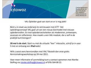 VAL-Opleider gaat van start en er is nog plek!

Bent u in staat uw onderwijs te vernieuwen met ICT? Het
opleidingsconcept VAL gaat uit van een nieuw leermodel met nieuwe
opleidersrollen. En met opleidersactiviteiten als modereren, ontwerpen,
assessen en reflecteren. Hoe maakt u een VAL-module, die u zelf in de
praktijk kunt brengen?

20 mei is de start. Start nu met de virtuele “leer” interactie, schrijf je in voor
5 mei en ontvang een iPad kado!

Wilt u eerst eens kennismaken met VAL? Bezoek dan onze gratis
Kennismakingsworkshop op 24 mei 2011.

Voor meer informatie of aanmelding kunt u contact opnemen met Nienke
Dolfing via nienke.dolfing@citowoz.nl of 076-564 00 22.
 