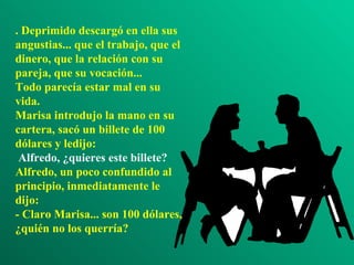 . Deprimido descargó en ella sus angustias... que el trabajo, que el dinero, que la relación con su pareja, que su vocación... Todo parecía estar mal en su vida. Marisa introdujo la mano en su cartera, sacó un billete de 100 dólares y ledijo:  Alfredo, ¿quieres este billete? Alfredo, un poco confundido al principio, inmediatamente le dijo: - Claro Marisa... son 100 dólares, ¿quién no los querría? 