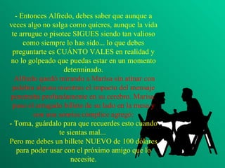 - Entonces Alfredo, debes saber que aunque a veces algo no salga como quieres, aunque la vida te arrugue o pisotee SIGUES siendo tan valioso como siempre lo has sido... lo que debes preguntarte es CUÁNTO VALES en realidad y no lo golpeado que puedas estar en un momento determinado.  Alfredo quedó mirando a Marisa sin atinar con palabra alguna mientras el impacto del mensaje penetraba profundamente en su cerebro. Marisa  puso el arrugado billete de su lado en la mesa y con una sonrisa cómplice agregó: - Toma, guárdalo para que recuerdes esto cuando te sientas mal...  Pero me debes un billete NUEVO de 100 dólares para poder usar con el próximo amigo que lo necesite. 