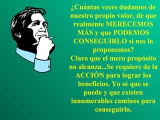 ¿Cuántas veces dudamos de nuestro propio valor, de que realmente MERECEMOS MÁS y que PODEMOS CONSEGUIRLO si nos lo proponemos? Claro que el mero propósito no alcanza...Se requiere de la ACCIÓN para lograr los beneficios. Yo sé que se puede y que existen innumerables caminos para conseguirlo. 