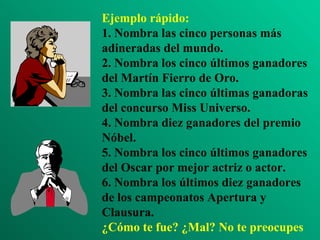 Ejemplo rápido: 1. Nombra las cinco personas más adineradas del mundo. 2. Nombra los cinco últimos ganadores del Martín Fierro de Oro. 3. Nombra las cinco últimas ganadoras del concurso Miss Universo. 4. Nombra diez ganadores del premio Nóbel. 5. Nombra los cinco últimos ganadores del Oscar por mejor actriz o actor. 6. Nombra los últimos diez ganadores de los campeonatos Apertura y Clausura. ¿Cómo te fue? ¿Mal? No te preocupes 