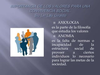   AXIOLOGIA
es la parte de la filosofía
que estudia los valores
  ANOMIA

es la falta de normas o
incapacidad        de       la
estructura      social     de
proveer       a       ciertos
individuos lo necesario
para lograr las metas de la
sociedad.
 