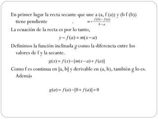 En primer lugar la recta secante que une a (a, f (a)) y (b f (b)) tiene pendiente  . La ecuación de la recta es por lo tanto, Definimos la función inclinada  g  como la diferencia entre los valores de f y la secante.  Como f es continua en [a, b] y derivable en (a, b), también g lo es. Además  