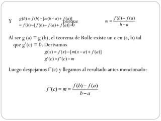 Y  porque  Al ser g (a) = g (b), el teorema de Rolle existe un c en (a, b) tal que g’(c) = 0. Derivamos  Luego despejamos f’(c) y llegamos al resultado antes mencionado:  