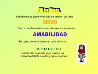 Sentimiento de placer originado del interior del alma
Fuerza que lleva a demostrar afecto por las personas
Ser capaz de ver lo bueno en cada persona
Destacar las cualidades que poseen las
personas delante de ellas y en su ausencia
 