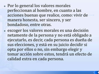  Por lo general los valores morales
perfeccionan al hombre, en cuanto a las
acciones buenas que realice, como: vivir de
manera honesta, ser sincero, y ser
bondadoso, entre otras.
 escoger los valores morales es una decisión
netamente de la persona y no está obligado a
ejecutarlo, es decir, cada persona es dueña de
sus elecciones, y está en su juicio decidir si
opta por ellos o no, sin embargo elegir y
tomar acción sobre estos, tendrá un efecto de
calidad extra en cada persona.
 
