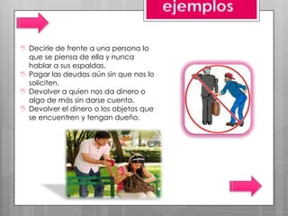  Decirle de frente a una persona lo
que se piensa de ella y nunca
hablar a sus espaldas.
 Pagar las deudas aún sin que nos lo
soliciten.
 Devolver a quien nos da dinero o
algo de más sin darse cuenta.
 Devolver el dinero o los objetos que
se encuentren y tengan dueño.

 