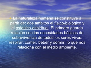 • La naturaleza humana se constituye a

partir de: dos ámbitos el físico-biológico y
el psíquico-espiritual. El primero guarda
relación con las necesidades básicas de
sobrevivencia de todos los seres vivos:
respirar, comer, beber y dormir, lo que nos
relaciona con el medio ambiente.

 
