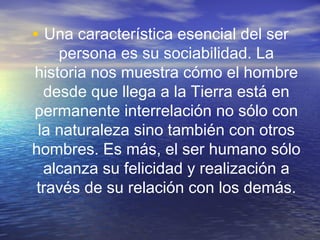 • Una característica esencial del ser

persona es su sociabilidad. La
historia nos muestra cómo el hombre
desde que llega a la Tierra está en
permanente interrelación no sólo con
la naturaleza sino también con otros
hombres. Es más, el ser humano sólo
alcanza su felicidad y realización a
través de su relación con los demás.

 