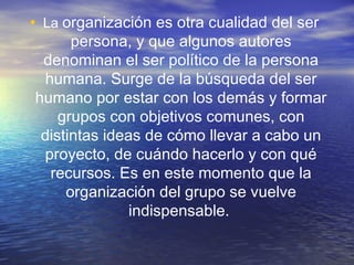 • La organización es otra cualidad del ser
persona, y que algunos autores
denominan el ser político de la persona
humana. Surge de la búsqueda del ser
humano por estar con los demás y formar
grupos con objetivos comunes, con
distintas ideas de cómo llevar a cabo un
proyecto, de cuándo hacerlo y con qué
recursos. Es en este momento que la
organización del grupo se vuelve
indispensable.

 