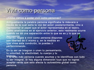 Vivir como persona
¿Cómo vamos a poder vivir como personas?
Antiguamente la palabra persona significaba la máscara a
través de la cual salía la voz del actor; posteriormente, vino a
representar el papel que el actor representaba en el teatro.
Como analizamos en el ejercicio anterior, esto realmente ocurre
cuando se dá una separación entre lo que se es y lo que se
representa.
Cuando llegas a vivir como persona dispones
con libertad de tí mismo y, en la medida en
que vivas esta condición, te puedes ir
perfeccionando.
En tu ser se integran o unen tu pensamiento,
tu voluntad, tu afectividad, tu cuerpo y tu
historia, más persona cuando asumes y te identificas con todo
Y tú eres
tu ser integral. Si hay alguna dimensión tuya que no logres
aceptar verás que esto afecta tu autoestima global como
persona.

 
