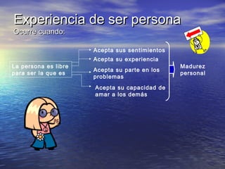Experiencia de ser persona
Ocurre cuando:

Acepta sus sentimientos
La persona es libre
para ser la que es

Acepta su experiencia
Acepta su parte en los
problemas
Acepta su capacidad de
amar a los demás

Madurez
personal

 