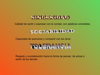 Calidad de sentir o expresar con la verdad, con palabras comedidas
Capacidad de acercarse y compartir con los otros
Respeto y consideración hacia la forma de pensar, de actuar y
sentir de los demás
 