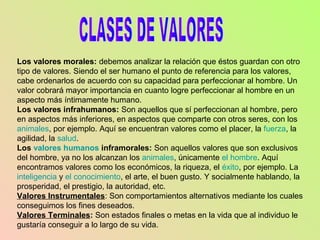 Los valores morales: debemos analizar la relación que éstos guardan con otro
tipo de valores. Siendo el ser humano el punto de referencia para los valores,
cabe ordenarlos de acuerdo con su capacidad para perfeccionar al hombre. Un
valor cobrará mayor importancia en cuanto logre perfeccionar al hombre en un
aspecto más íntimamente humano.
Los valores infrahumanos: Son aquellos que sí perfeccionan al hombre, pero
en aspectos más inferiores, en aspectos que comparte con otros seres, con los
animales, por ejemplo. Aquí se encuentran valores como el placer, la fuerza, la
agilidad, la salud.
Los valores humanos inframorales: Son aquellos valores que son exclusivos
del hombre, ya no los alcanzan los animales, únicamente el hombre. Aquí
encontramos valores como los económicos, la riqueza, el éxito, por ejemplo. La
inteligencia y el conocimiento, el arte, el buen gusto. Y socialmente hablando, la
prosperidad, el prestigio, la autoridad, etc.
Valores Instrumentales: Son comportamientos alternativos mediante los cuales
conseguimos los fines deseados.
Valores Terminales: Son estados finales o metas en la vida que al individuo le
gustaría conseguir a lo largo de su vida.
 