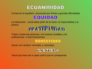 Conservar el equilibrio emocional aun frente a grandes dificultades
La interacción social debe partir de la razón, la imparcialidad y la
justicia
Tratar a todas las personas, con buenos modales y sin
preferencias, ni discriminaciones
Actuar con rectitud, honradez y veracidad. .
Virtud que hace dar a cada cual lo que le corresponde
 