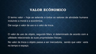 VALOR ECÔNOMICO
O termo valor – hoje se estende a todos os setores de atividade humana
incluindo a moral e a econômica.
Dai surge o valor de uso e o valor de troca.
O valor de uso de objeto, segundo Marx, é determinado de acordo com a
utilidade relacionada às suas propriedades físicas;
No valor de troca o objeto passa a ser mercadoria, sendo que valor varia
no tempo e espaço.
 