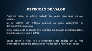 DEFINIÇÃO DE VALOR
Podemos definir os valores partindo das várias dimensões em que
usamos:
a) os valores são critérios segundo os quais valorizamos ou
desvalorizamos as coisas;
b) Os valores são as razões que justificam ou motivam as nossas ações,
tornando-as preferíveis a outras.
Sendo assim, o valor não é propriedade dos objetos em si, mas
propriedades adquiridas graças a sua relação com o homem ser social
 