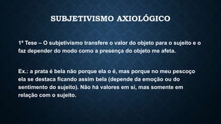 SUBJETIVISMO AXIOLÓGICO
1ª Tese – O subjetivismo transfere o valor do objeto para o sujeito e o
faz depender do modo como a presença do objeto me afeta.
Ex.: a prata é bela não porque ela o é, mas porque no meu pescoço
ela se destaca ficando assim bela (depende da emoção ou do
sentimento do sujeito). Não há valores em si, mas somente em
relação com o sujeito.
 