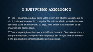 O BJETIVISMO AXIOLÓGICO
1ª Tese – separação radical entre valor e bem. Há objetos valiosos em si,
isto é, independentemente do sujeito. Os valores são independentes dos
bens nos quais se encarnam, ou seja, para existir, não precisam de se
encarnar nas coisas reais.
2ª Tese – separação entre valor e existência humana. São valores em si e
não para o homem. Não precisam ser postos em relação com os homens
e não precisam de ser relacionados com as coisas.
 