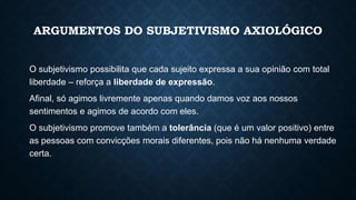 ARGUMENTOS DO SUBJETIVISMO AXIOLÓGICO
O subjetivismo possibilita que cada sujeito expressa a sua opinião com total
liberdade – reforça a liberdade de expressão.
Afinal, só agimos livremente apenas quando damos voz aos nossos
sentimentos e agimos de acordo com eles.
O subjetivismo promove também a tolerância (que é um valor positivo) entre
as pessoas com convicções morais diferentes, pois não há nenhuma verdade
certa.
 