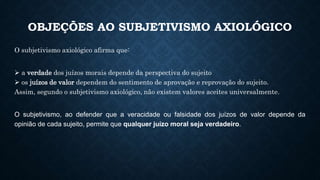 OBJEÇÕES AO SUBJETIVISMO AXIOLÓGICO
O subjetivismo axiológico afirma que:
 a verdade dos juízos morais depende da perspectiva do sujeito
 os juízos de valor dependem do sentimento de aprovação e reprovação do sujeito.
Assim, segundo o subjetivismo axiológico, não existem valores aceites universalmente.
O subjetivismo, ao defender que a veracidade ou falsidade dos juízos de valor depende da
opinião de cada sujeito, permite que qualquer juízo moral seja verdadeiro.
 