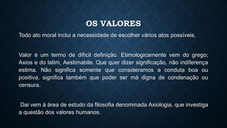OS VALORES
Todo ato moral inclui a necessidade de escolher vários atos possíveis.
Valor é um termo de difícil definição. Etimologicamente vem do grego;
Axios e do latim, Aestimabile. Que quer dizer significação, não indiferença
estima. Não significa somente que consideramos a conduta boa ou
positiva, significa também que poder ser má digna de condenação ou
censura.
Dai vem à área de estudo da filosofia denominada Axiologia, que investiga
a questão dos valores humanos.
 