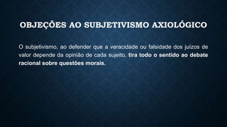 OBJEÇÕES AO SUBJETIVISMO AXIOLÓGICO
O subjetivismo, ao defender que a veracidade ou falsidade dos juízos de
valor depende da opinião de cada sujeito, tira todo o sentido ao debate
racional sobre questões morais.
 
