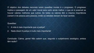 O objetivo dos debates racionais sobre questões morais é o progresso. O progresso
implica a passagem de um valor moral para outro ainda melhor, o que só é possível se
houver valores melhores que outros. Se todos os valores têm a mesma importância
(variam é de pessoa para pessoa), então os debates deixam de fazer sentido.
Questões:
1. A vida é mais importante que a justiça!!
2. Nada disso! A justiça é muito mais importante!
Conclusão: Calma, gente! Não sabem que, segundo o subjetivismo axiológico, ambos
têm razão?
 