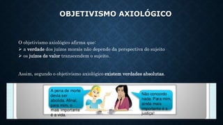 OBJETIVISMO AXIOLÓGICO
O objetivismo axiológico afirma que:
 a verdade dos juízos morais não depende da perspectiva do sujeito
 os juízos de valor transcendem o sujeito.
Assim, segundo o objetivismo axiológico existem verdades absolutas.
 