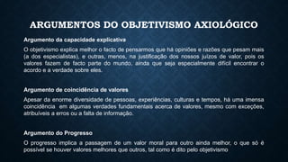 ARGUMENTOS DO OBJETIVISMO AXIOLÓGICO
Argumento da capacidade explicativa
O objetivismo explica melhor o facto de pensarmos que há opiniões e razões que pesam mais
(a dos especialistas), e outras, menos, na justificação dos nossos juízos de valor, pois os
valores fazem de facto parte do mundo, ainda que seja especialmente difícil encontrar o
acordo e a verdade sobre eles.
Argumento de coincidência de valores
Apesar da enorme diversidade de pessoas, experiências, culturas e tempos, há uma imensa
coincidência em algumas verdades fundamentais acerca de valores, mesmo com exceções,
atribuíveis a erros ou a falta de informação.
Argumento do Progresso
O progresso implica a passagem de um valor moral para outro ainda melhor, o que só é
possível se houver valores melhores que outros, tal como é dito pelo objetivismo
 