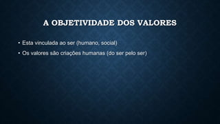 A OBJETIVIDADE DOS VALORES
• Esta vinculada ao ser (humano, social)
• Os valores são criações humanas (do ser pelo ser)
 