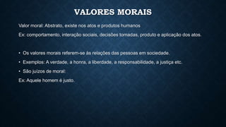 VALORES MORAIS
Valor moral: Abstrato, existe nos atos e produtos humanos
Ex: comportamento, interação sociais, decisões tomadas, produto e aplicação dos atos.
• Os valores morais referem-se às relações das pessoas em sociedade.
• Exemplos: A verdade, a honra, a liberdade, a responsabilidade, a justiça etc.
• São juízos de moral:
Ex: Aquele homem é justo.
 