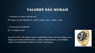 VALORES NÃO MORAIS
• Possuem um base material real:
EX: Agua, ar que respiramos, cadeira, prato, carro, celular, roupa.
• É um juízo da realidade:
EX: O relógio é bom
O uso do “bom” não possui nenhum significado moral. Um bom relógio é um
relógio que realiza positivamente, o valor correspondente: o da utilidade,
cumpre a necessidade humana concreta à qual serve.
 