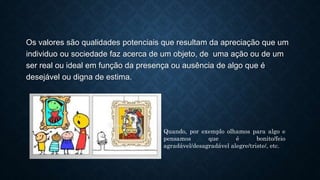Os valores são qualidades potenciais que resultam da apreciação que um
individuo ou sociedade faz acerca de um objeto, de uma ação ou de um
ser real ou ideal em função da presença ou ausência de algo que é
desejável ou digna de estima.
Quando, por exemplo olhamos para algo e
pensamos que é bonito/feio
agradável/desagradável alegre/triste/, etc.
 