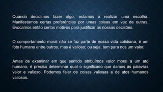 Quando decidimos fazer algo, estamos a realizar uma escolha.
Manifestamos certas preferências por umas coisas em vez de outras.
Evocamos então certos motivos para justificar as nossas decisões.
O comportamento moral não se faz parte de nossa vida cotidiana, é um
foto humano entre outros, mas é valioso; ou seja, tem para nos um valor.
Antes de examinar em que sentido atribuímos valor moral a um ato
humano, é preciso determinar qual o significado que damos às palavras
valor e valioso. Podemos falar de coisas valiosas e de atos humanos
valiosos.
 