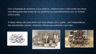Com a finalidade de esclarecer a sua essência , vejamos como o valor existe nas coisas
nela distinguindo dois modos de sua existência que exemplificaremos com um mineral
como a prata.
O objeto valioso não pode existir sem certa relação com o sujeito , nem independência
das propriedades naturais , sensíveis e físicas que sustentam o seu valor.
 