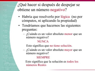 ¿Qué hacer si después de despejar se
obtiene un número negativo?
• Habría que resolverlo por lógica (no por
cómputos, ni aplicando la propiedad)
• Tendríamos que hacernos las siguientes
preguntas:
– ¿Cuándo es un valor absoluto menor que un
número negativo?
NUNCA
Esto significa que no tiene solución.
– ¿Cuándo es un valor absoluto mayor que un
número negativo?
SIEMPRE
Esto significa que la solución es todos los
números Reales
 
