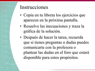 Instrucciones
• Copia en tu libreta los ejercicios que
aparecen en la próxima pantalla.
• Resuelve las inecuaciones y traza la
gráfica de la solución.
• Después de hacer la tarea, recuerda
que si tienes preguntas o dudas puedes
comunicarte con la profesora o
plantear las dudas en el foro que estará
disponible para estos propósitos.
 