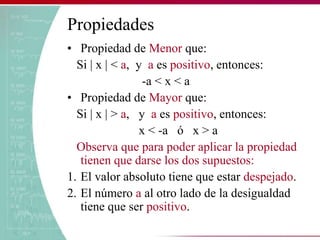 Propiedades
• Propiedad de Menor que:
Si | x | < a, y a es positivo, entonces:
-a < x < a
• Propiedad de Mayor que:
Si | x | > a, y a es positivo, entonces:
x < -a ó x > a
Observa que para poder aplicar la propiedad
tienen que darse los dos supuestos:
1. El valor absoluto tiene que estar despejado.
2. El número a al otro lado de la desigualdad
tiene que ser positivo.
 