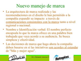 Nuevo manejo de marca La arquitectura de marca realizada y las recomendaciones en el diseño le han permitido a la compañía expandir su impacto  a través de  comunicaciones consistentes con la marca  tanto a nivel regional o nacional. Nombre e Identificación verbal: El nombre perfecto encapsula lo que la marca ofrece en una palabra bien trabajada que vaya acorde a su audiencia. Se busca simpleza y efectividad. Las decisiones de marca que haga ahora la compañía deben basarse en si las iniciativas  son acordes al estandar  de  "Más y mejor agua". 