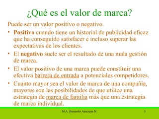¿Qué es el valor de marca? Puede ser un valor positivo o negativo. Positivo  cuando tiene un historial de  publicidad  eficaz que ha conseguido satisfacer e incluso superar las expectativas de los  clientes . El  negativo  suele ser el resultado de una mala gestión de marca. El valor positivo de una marca puede constituir una efectiva  barrera de entrada  a potenciales  competidores . Cuanto mayor sea el valor de marca de una compañía, mayores son las posibilidades de que utilice una estrategia de  marca de familia  más que una estrategia de marca individual.  