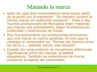 Matando la marca Siete de cada diez consumidores americanos están de acuerdo con la expresión:  "Yo siempre compro la misma marca sin realmente pensarlo"  . Pese a ello, muchos profesionales de Mercadeo están matando sus marcas con promociones, bajas inversiones en publicidad y extensiones de líneas.  Muy frecuentemente las promociones promueven que una marca se vuelva genérica. En ese caso el mensaje al consumidor es: "Somos tan buenos como los otros y... además somos más baratos".  Cuando los consumidores no encuentran diferencias significativas entre las marcas, la lealtad desaparece. También las extensiones de marca erosionan la lealtad del consumidor.  