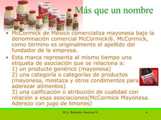 Más que un nombre McCormick de México comercializa mayonesa bajo la denominación comercial McCormick®. McCormick, como término es originalmente  el  apellido  del fundador de la empresa. Esta  marca  representa al mismo tiempo una etiqueta de asociación que se relaciona a:  1) un producto genérico (mayonesa)  2) una categoría o categorías de productos (mayonesa, mostaza y otros condimentos para aderezar alimentos)  3) una calificación o atribución de cualidad con relación a esas asociaciones(McCormick Mayonesa. Aderezo con jugo de limones)  